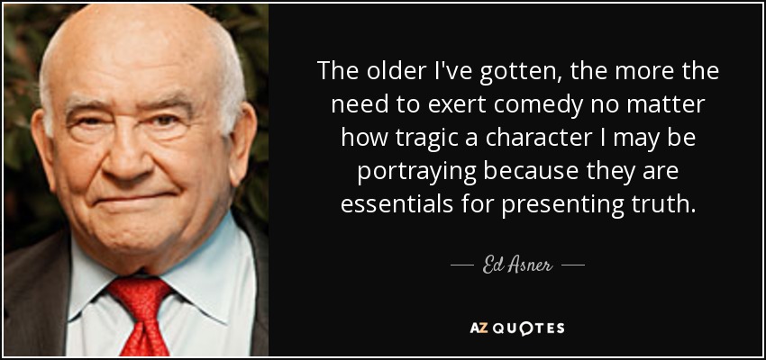 The older I've gotten, the more the need to exert comedy no matter how tragic a character I may be portraying because they are essentials for presenting truth. - Ed Asner