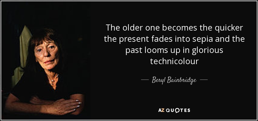 The older one becomes the quicker the present fades into sepia and the past looms up in glorious technicolour - Beryl Bainbridge