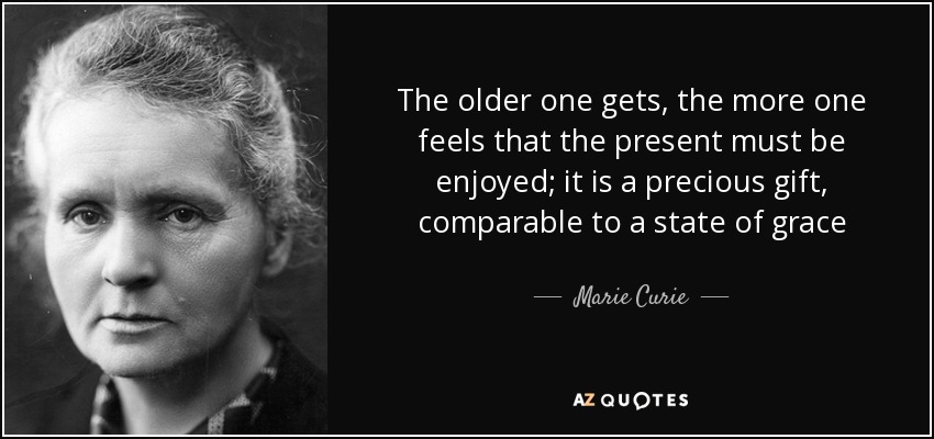 The older one gets, the more one feels that the present must be enjoyed; it is a precious gift, comparable to a state of grace - Marie Curie