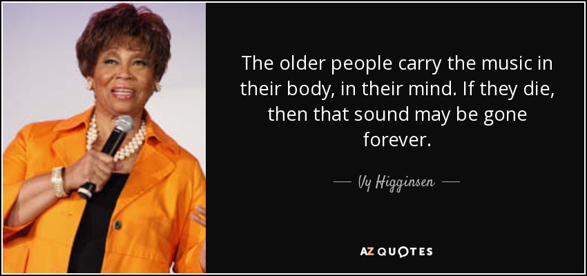 The older people carry the music in their body, in their mind. If they die, then that sound may be gone forever. - Vy Higginsen