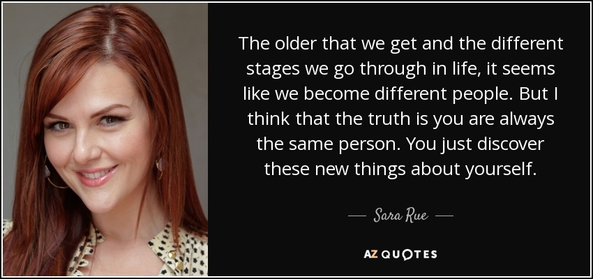 The older that we get and the different stages we go through in life, it seems like we become different people. But I think that the truth is you are always the same person. You just discover these new things about yourself. - Sara Rue