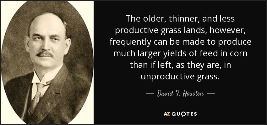 The older, thinner, and less productive grass lands, however, frequently can be made to produce much larger yields of feed in corn than if left, as they are, in unproductive grass. - David F. Houston