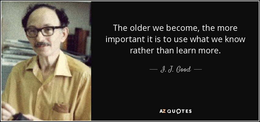 The older we become, the more important it is to use what we know rather than learn more. - I. J. Good