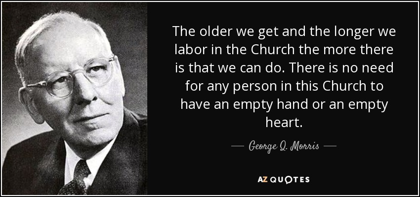 The older we get and the longer we labor in the Church the more there is that we can do. There is no need for any person in this Church to have an empty hand or an empty heart. - George Q. Morris