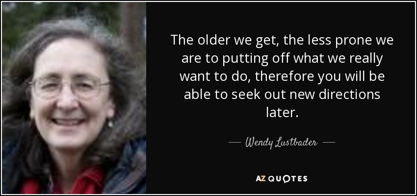 The older we get, the less prone we are to putting off what we really want to do, therefore you will be able to seek out new directions later. - Wendy Lustbader