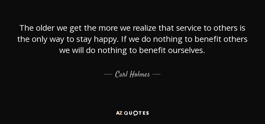 The older we get the more we realize that service to others is the only way to stay happy. If we do nothing to benefit others we will do nothing to benefit ourselves. - Carl Holmes
