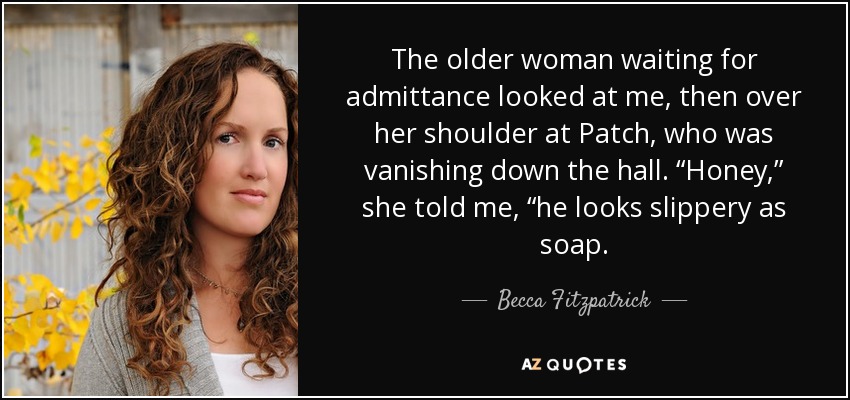 The older woman waiting for admittance looked at me, then over her shoulder at Patch, who was vanishing down the hall. “Honey,” she told me, “he looks slippery as soap. - Becca Fitzpatrick