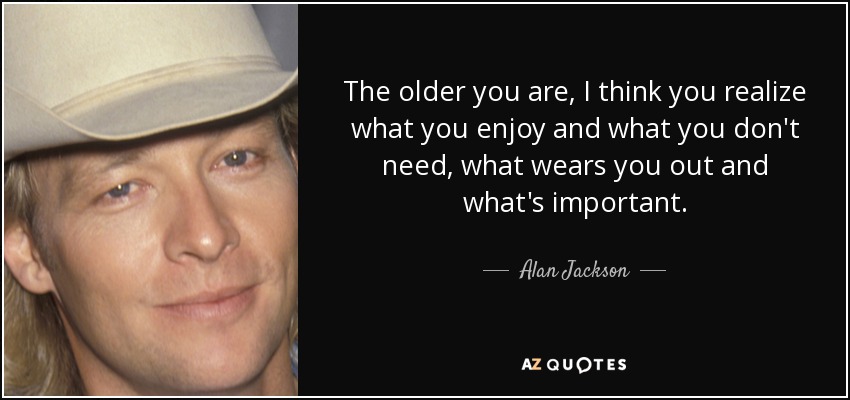 The older you are, I think you realize what you enjoy and what you don't need, what wears you out and what's important. - Alan Jackson