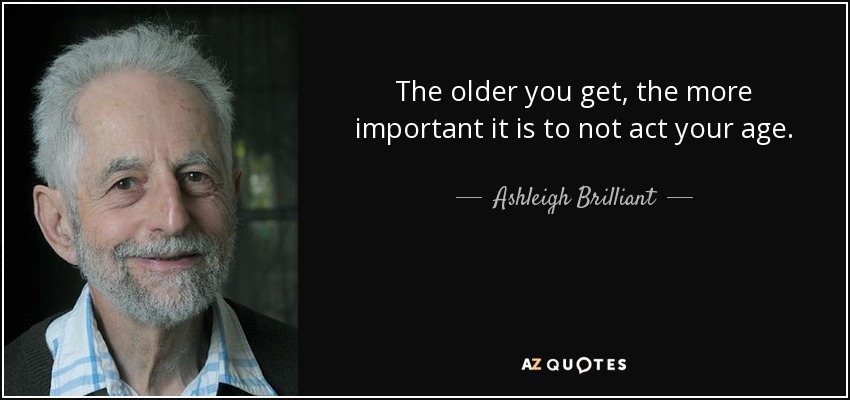 The older you get, the more important it is to not act your age. - Ashleigh Brilliant