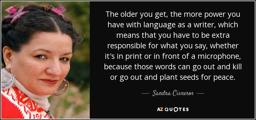 The older you get, the more power you have with language as a writer, which means that you have to be extra responsible for what you say, whether it's in print or in front of a microphone, because those words can go out and kill or go out and plant seeds for peace. - Sandra Cisneros