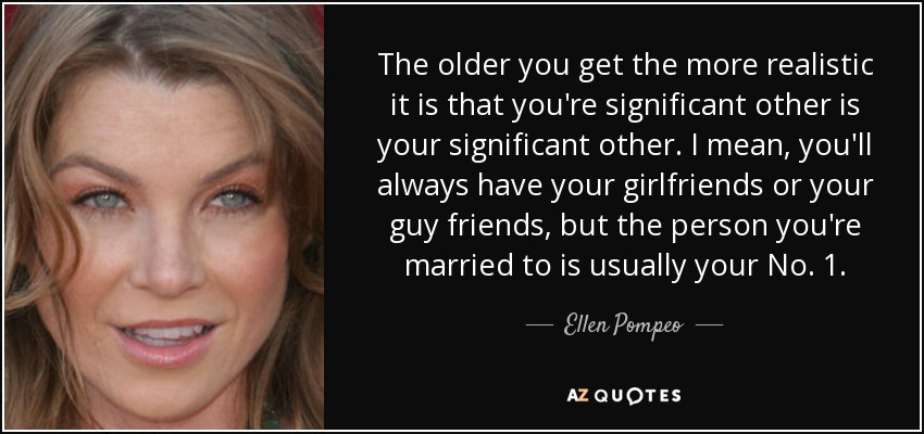 The older you get the more realistic it is that you're significant other is your significant other. I mean, you'll always have your girlfriends or your guy friends, but the person you're married to is usually your No. 1. - Ellen Pompeo