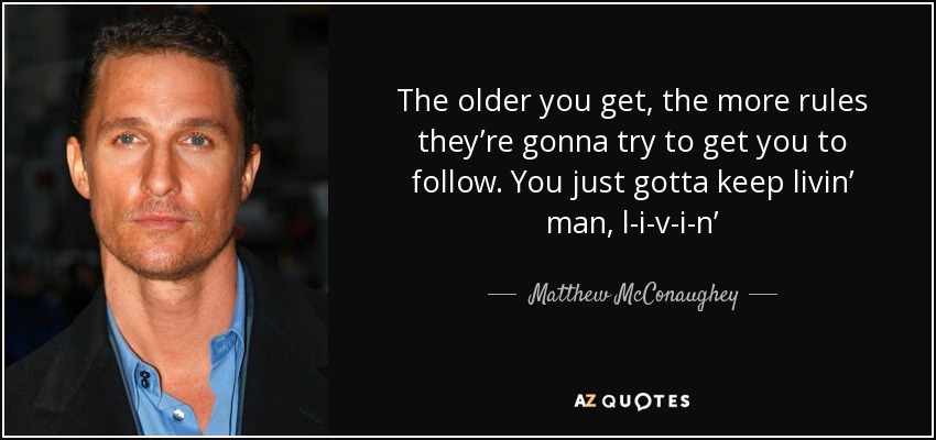 The older you get, the more rules they’re gonna try to get you to follow. You just gotta keep livin’ man, l-i-v-i-n’ - Matthew McConaughey