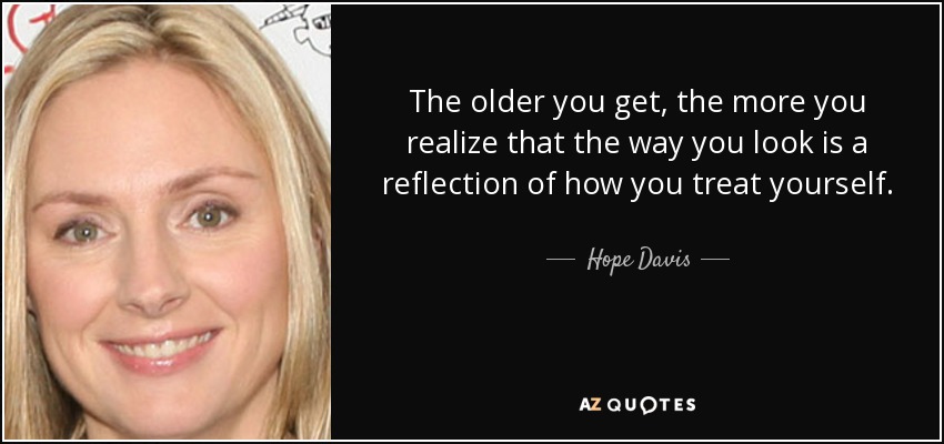 The older you get, the more you realize that the way you look is a reflection of how you treat yourself. - Hope Davis