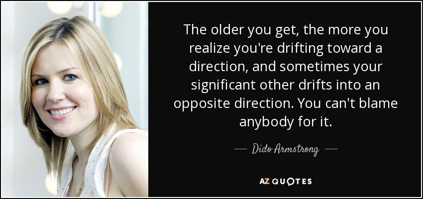 The older you get, the more you realize you're drifting toward a direction, and sometimes your significant other drifts into an opposite direction. You can't blame anybody for it. - Dido Armstrong