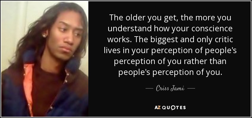 The older you get, the more you understand how your conscience works. The biggest and only critic lives in your perception of people's perception of you rather than people's perception of you. - Criss Jami
