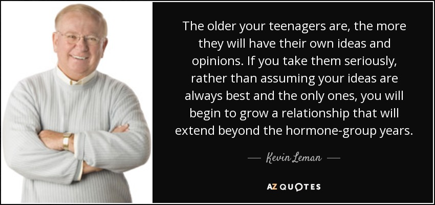 The older your teenagers are, the more they will have their own ideas and opinions. If you take them seriously, rather than assuming your ideas are always best and the only ones, you will begin to grow a relationship that will extend beyond the hormone-group years. - Kevin Leman