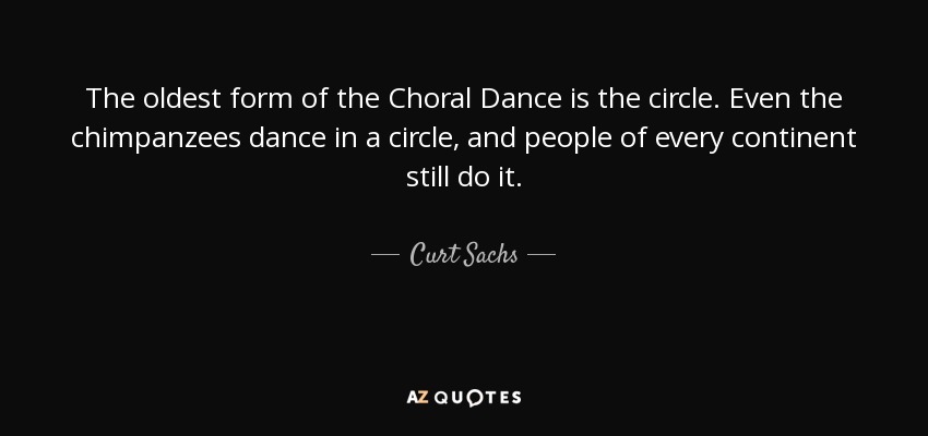 The oldest form of the Choral Dance is the circle. Even the chimpanzees dance in a circle, and people of every continent still do it. - Curt Sachs