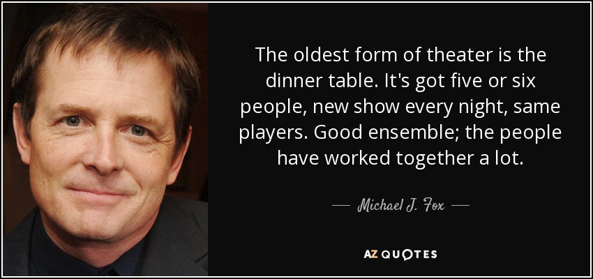 The oldest form of theater is the dinner table. It's got five or six people, new show every night, same players. Good ensemble; the people have worked together a lot. - Michael J. Fox