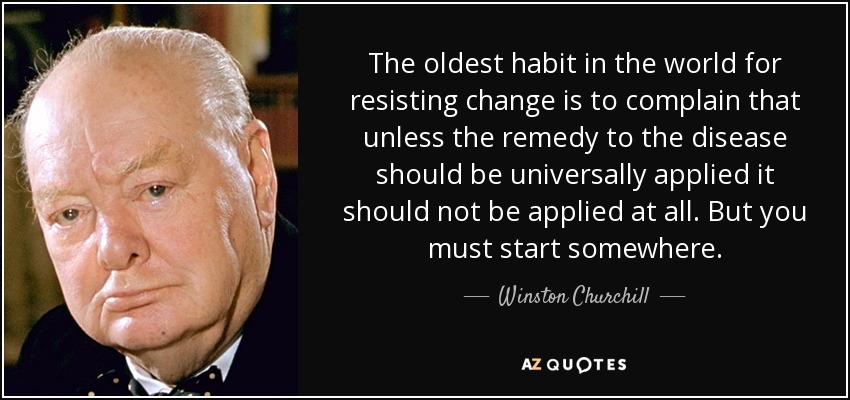 The oldest habit in the world for resisting change is to complain that unless the remedy to the disease should be universally applied it should not be applied at all. But you must start somewhere. - Winston Churchill