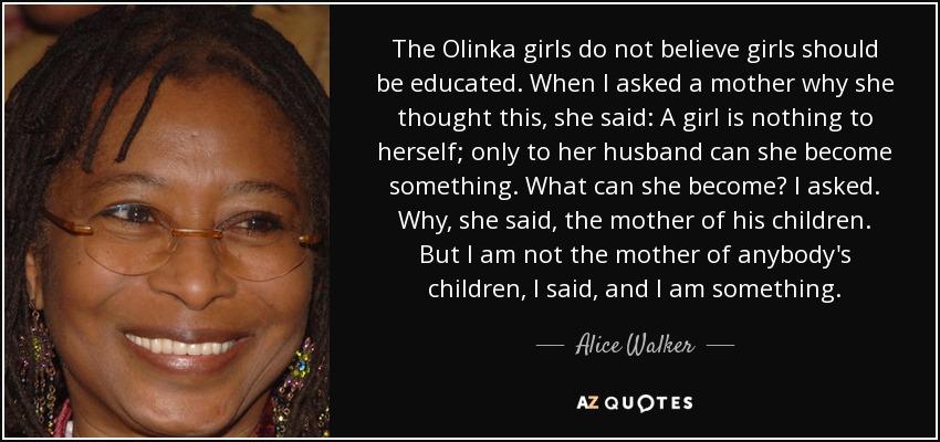 The Olinka girls do not believe girls should be educated. When I asked a mother why she thought this, she said: A girl is nothing to herself; only to her husband can she become something. What can she become? I asked. Why, she said, the mother of his children. But I am not the mother of anybody's children, I said, and I am something. - Alice Walker