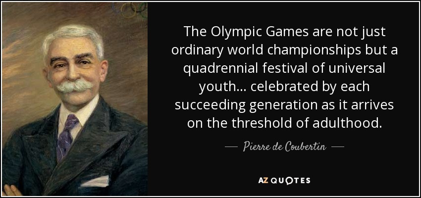 The Olympic Games are not just ordinary world championships but a quadrennial festival of universal youth. . . celebrated by each succeeding generation as it arrives on the threshold of adulthood. - Pierre de Coubertin