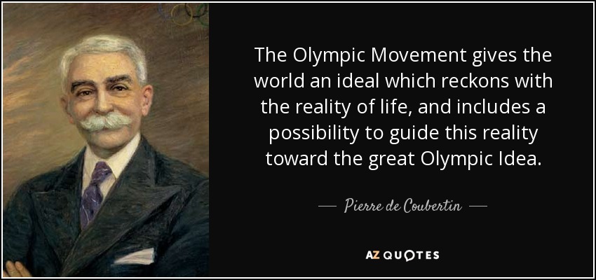 The Olympic Movement gives the world an ideal which reckons with the reality of life, and includes a possibility to guide this reality toward the great Olympic Idea. - Pierre de Coubertin