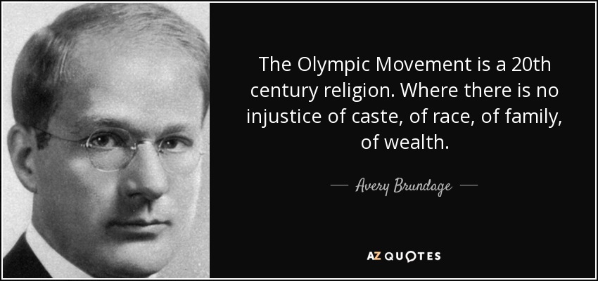 The Olympic Movement is a 20th century religion. Where there is no injustice of caste, of race, of family, of wealth. - Avery Brundage