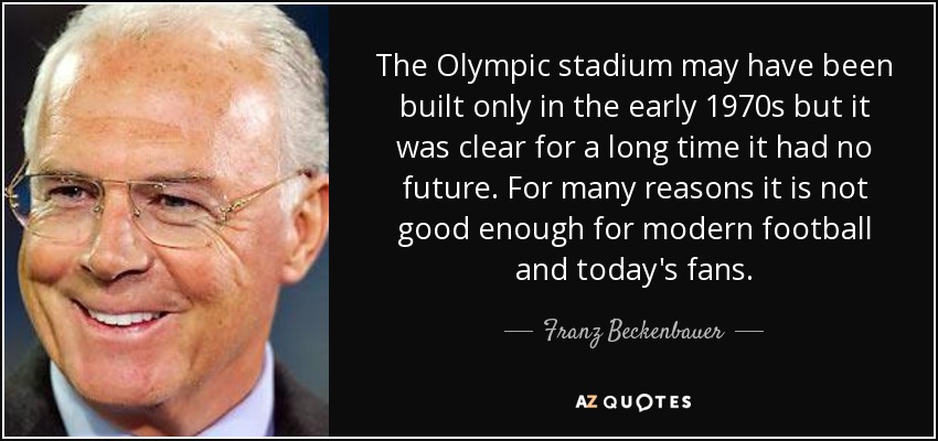 The Olympic stadium may have been built only in the early 1970s but it was clear for a long time it had no future. For many reasons it is not good enough for modern football and today's fans. - Franz Beckenbauer