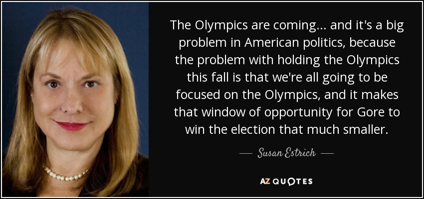 The Olympics are coming... and it's a big problem in American politics, because the problem with holding the Olympics this fall is that we're all going to be focused on the Olympics, and it makes that window of opportunity for Gore to win the election that much smaller. - Susan Estrich