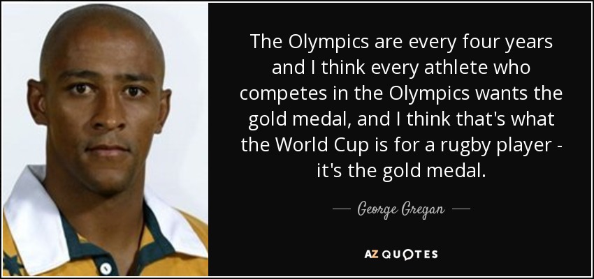 The Olympics are every four years and I think every athlete who competes in the Olympics wants the gold medal, and I think that's what the World Cup is for a rugby player - it's the gold medal. - George Gregan