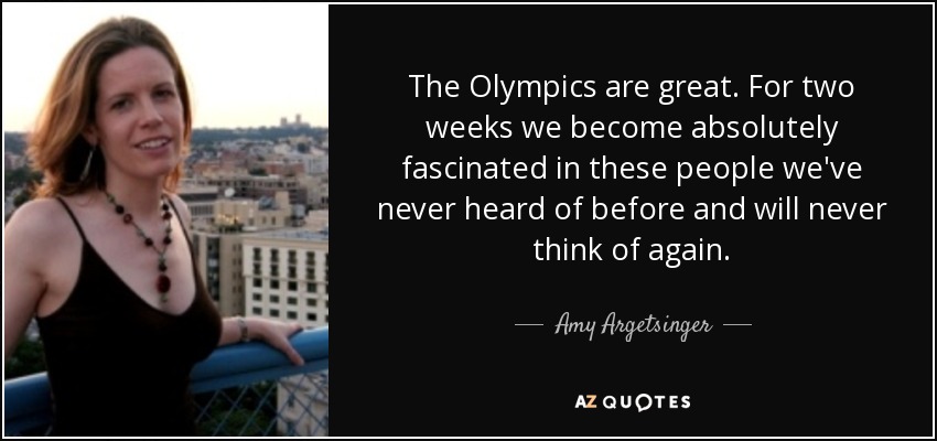 The Olympics are great. For two weeks we become absolutely fascinated in these people we've never heard of before and will never think of again. - Amy Argetsinger