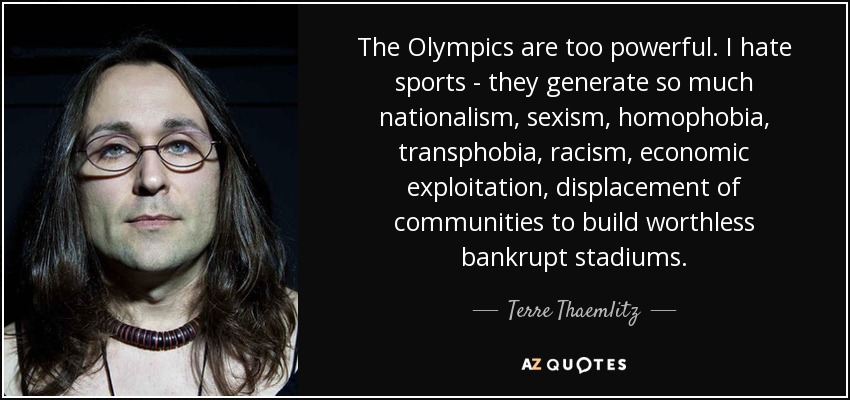 The Olympics are too powerful. I hate sports - they generate so much nationalism, sexism, homophobia, transphobia, racism, economic exploitation, displacement of communities to build worthless bankrupt stadiums. - Terre Thaemlitz