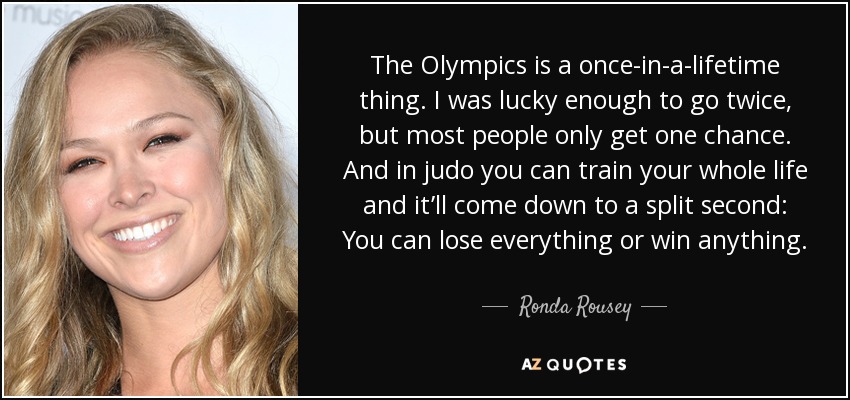 The Olympics is a once-in-a-lifetime thing. I was lucky enough to go twice, but most people only get one chance. And in judo you can train your whole life and it’ll come down to a split second: You can lose everything or win anything. - Ronda Rousey