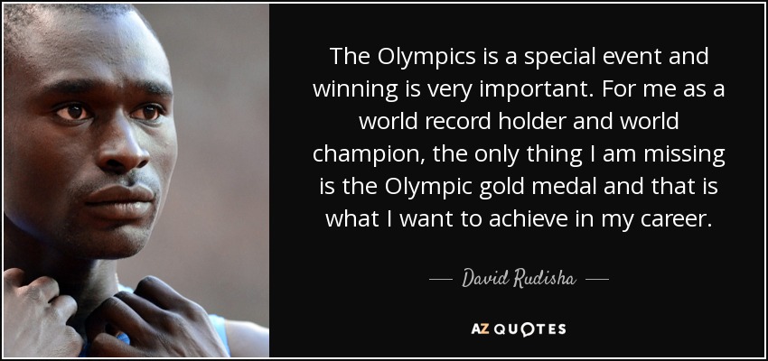 The Olympics is a special event and winning is very important. For me as a world record holder and world champion, the only thing I am missing is the Olympic gold medal and that is what I want to achieve in my career. - David Rudisha