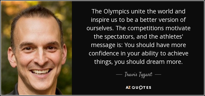 The Olympics unite the world and inspire us to be a better version of ourselves. The competitions motivate the spectators, and the athletes' message is: You should have more confidence in your ability to achieve things, you should dream more. - Travis Tygart