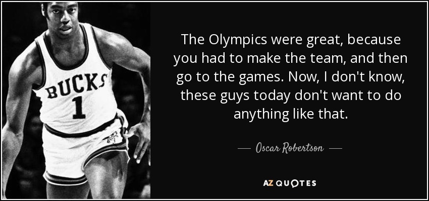 The Olympics were great, because you had to make the team, and then go to the games. Now, I don't know, these guys today don't want to do anything like that. - Oscar Robertson