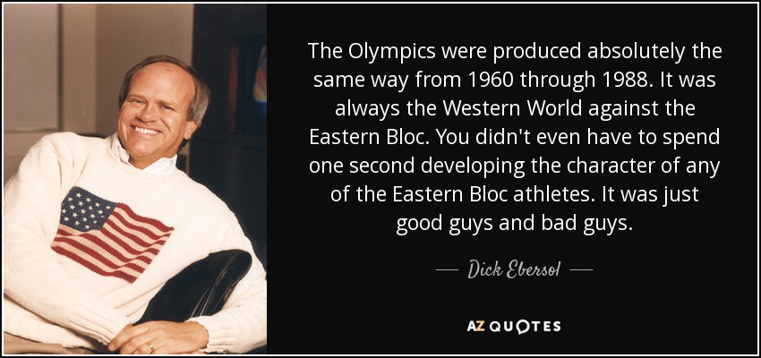 The Olympics were produced absolutely the same way from 1960 through 1988. It was always the Western World against the Eastern Bloc. You didn't even have to spend one second developing the character of any of the Eastern Bloc athletes. It was just good guys and bad guys. - Dick Ebersol