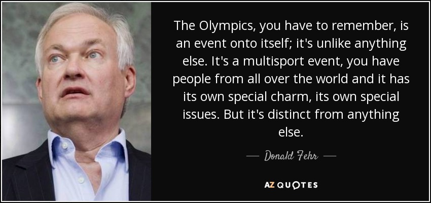 The Olympics, you have to remember, is an event onto itself; it's unlike anything else. It's a multisport event, you have people from all over the world and it has its own special charm, its own special issues. But it's distinct from anything else. - Donald Fehr