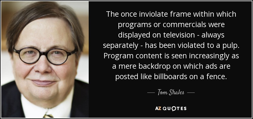 The once inviolate frame within which programs or commercials were displayed on television - always separately - has been violated to a pulp. Program content is seen increasingly as a mere backdrop on which ads are posted like billboards on a fence. - Tom Shales