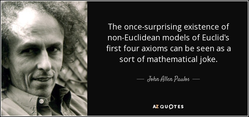 The once-surprising existence of non-Euclidean models of Euclid's first four axioms can be seen as a sort of mathematical joke. - John Allen Paulos
