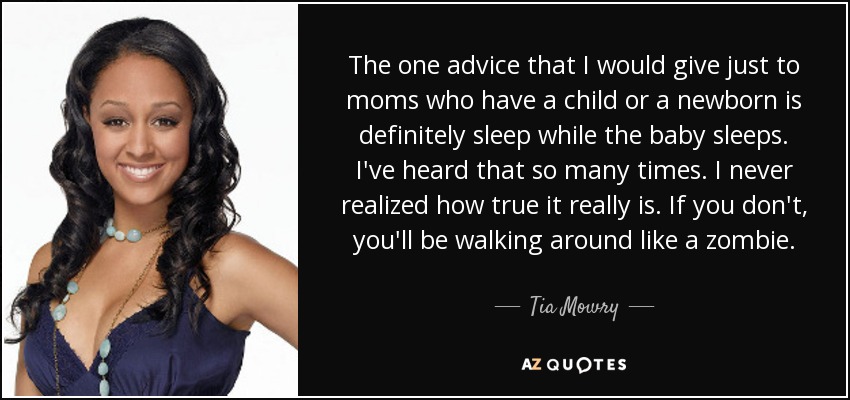The one advice that I would give just to moms who have a child or a newborn is definitely sleep while the baby sleeps. I've heard that so many times. I never realized how true it really is. If you don't, you'll be walking around like a zombie. - Tia Mowry