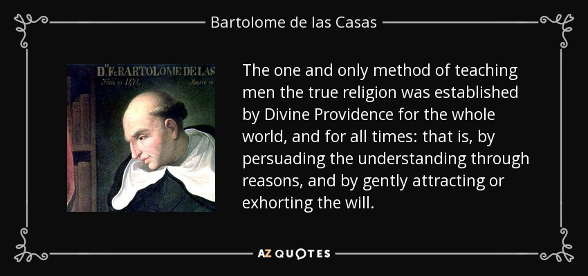The one and only method of teaching men the true religion was established by Divine Providence for the whole world, and for all times: that is, by persuading the understanding through reasons, and by gently attracting or exhorting the will. - Bartolome de las Casas