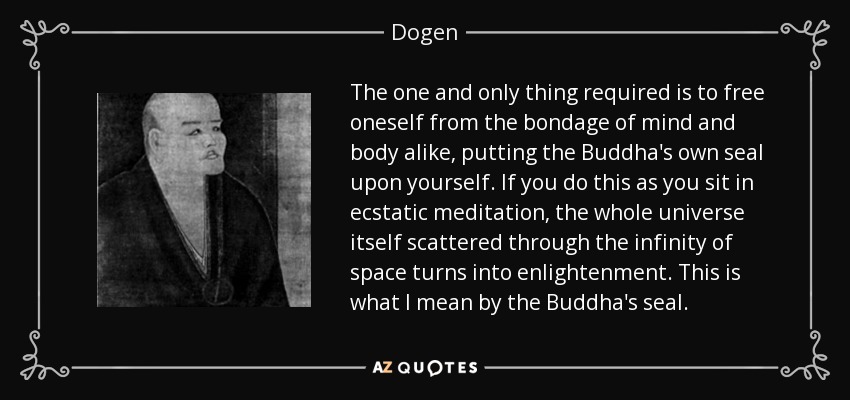 The one and only thing required is to free oneself from the bondage of mind and body alike, putting the Buddha's own seal upon yourself. If you do this as you sit in ecstatic meditation, the whole universe itself scattered through the infinity of space turns into enlightenment. This is what I mean by the Buddha's seal. - Dogen