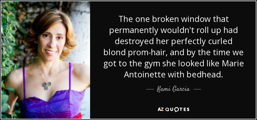 The one broken window that permanently wouldn't roll up had destroyed her perfectly curled blond prom-hair, and by the time we got to the gym she looked like Marie Antoinette with bedhead. - Kami Garcia