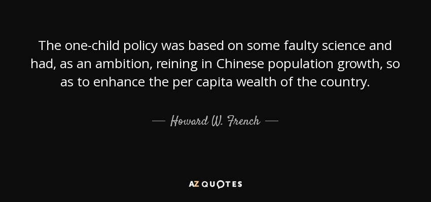 The one-child policy was based on some faulty science and had, as an ambition, reining in Chinese population growth, so as to enhance the per capita wealth of the country. - Howard W. French