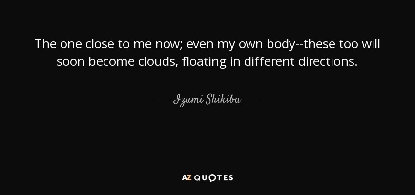 The one close to me now; even my own body--these too will soon become clouds, floating in different directions. - Izumi Shikibu