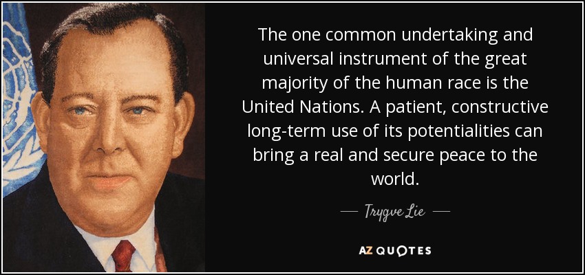 The one common undertaking and universal instrument of the great majority of the human race is the United Nations. A patient, constructive long-term use of its potentialities can bring a real and secure peace to the world. - Trygve Lie