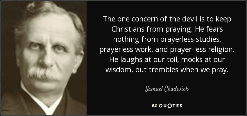 The one concern of the devil is to keep Christians from praying. He fears nothing from prayerless studies, prayerless work, and prayer-less religion. He laughs at our toil, mocks at our wisdom, but trembles when we pray. - Samuel Chadwick