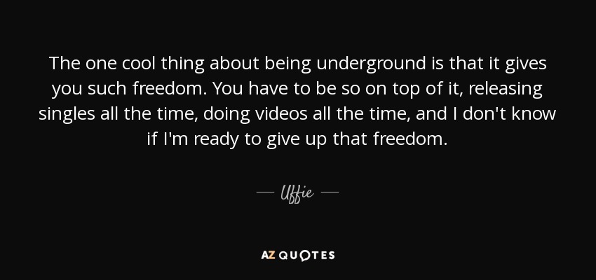 The one cool thing about being underground is that it gives you such freedom. You have to be so on top of it, releasing singles all the time, doing videos all the time, and I don't know if I'm ready to give up that freedom. - Uffie