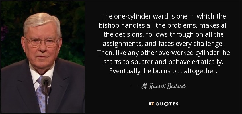 The one-cylinder ward is one in which the bishop handles all the problems, makes all the decisions, follows through on all the assignments, and faces every challenge. Then, like any other overworked cylinder, he starts to sputter and behave erratically. Eventually, he burns out altogether. - M. Russell Ballard